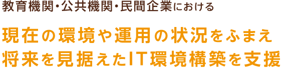 教育機関・公共機関・民間企業における 現在の環境や運用の状況をふまえ将来を見据えたIT環境構築を支援